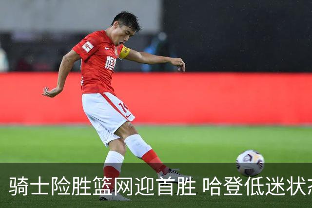 骑士险胜篮网迎首胜 哈登低迷状态引人关注